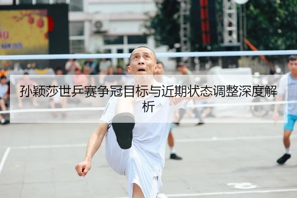 孙颖莎世乒赛争冠目标与近期状态调整深度解析