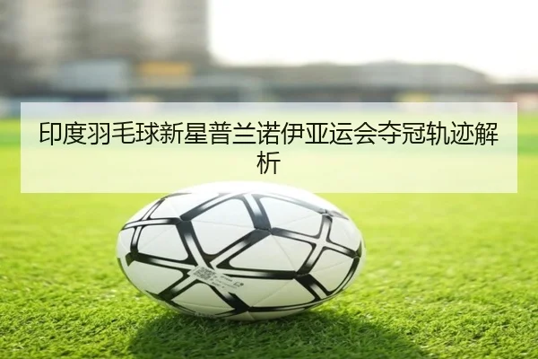 印度羽毛球新星普兰诺伊亚运会夺冠轨迹解析 - mgsport